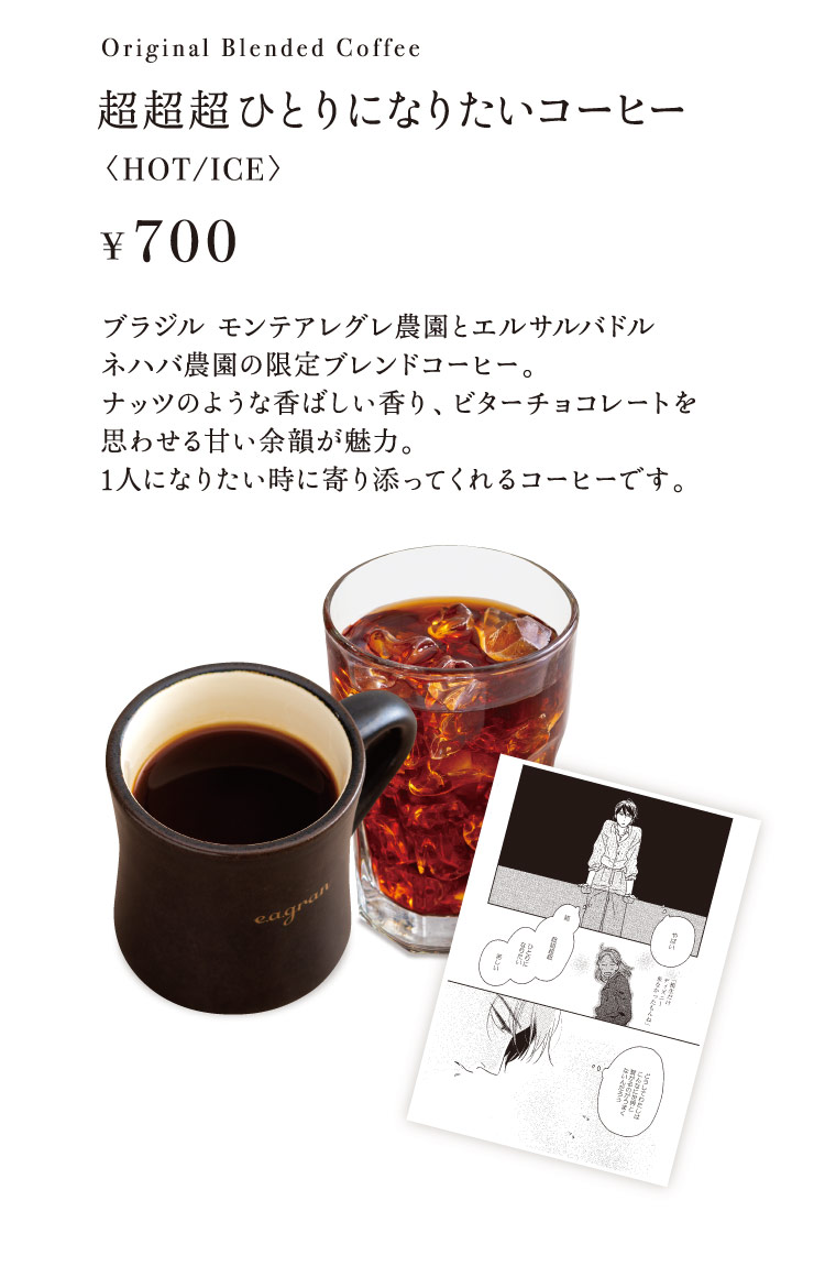 「超超超ひとりになりたいコーヒー〈HOT/ICE〉」【700円】 ブラジル モンテアレグレ農園とエルサルバドル ネハバ農園の限定ブレンドコーヒー。ナッツのような香ばしい香り、ビターチョコレートを思わせる甘い余韻が魅力。1人になりたい時に寄り添ってくれるコーヒーです。