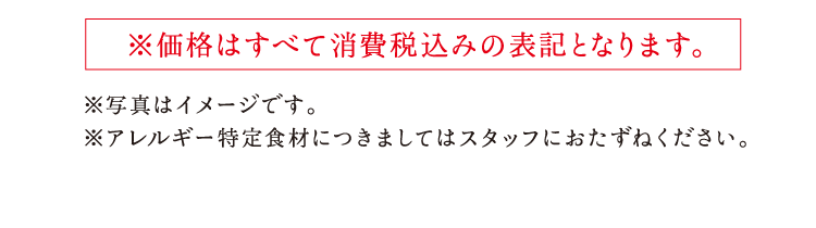 ※価格はすべて消費税込みの表記となります。 ※写真はイメージです。 ※アレルギー特定食材につきましてはスタッフにおたずねください。  