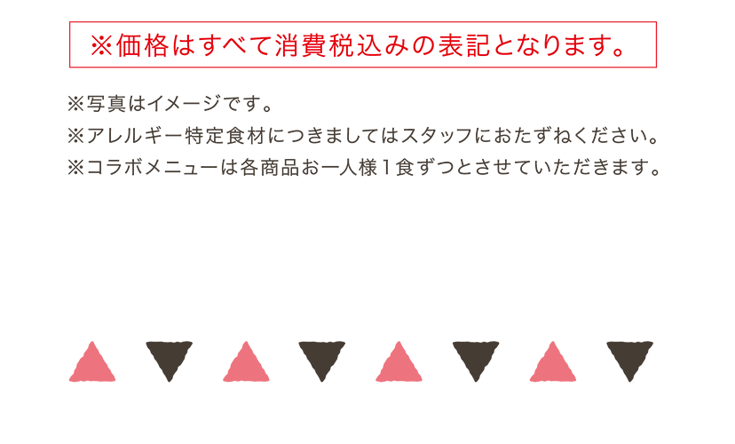 ※価格はすべて消費税込みの表記となります。 ※写真はイメージです。※アレルギー特定食材につきましてはスタッフにおたずねください。　※コラボメニューは各商品お一人様1食ずつとさせていただきます。