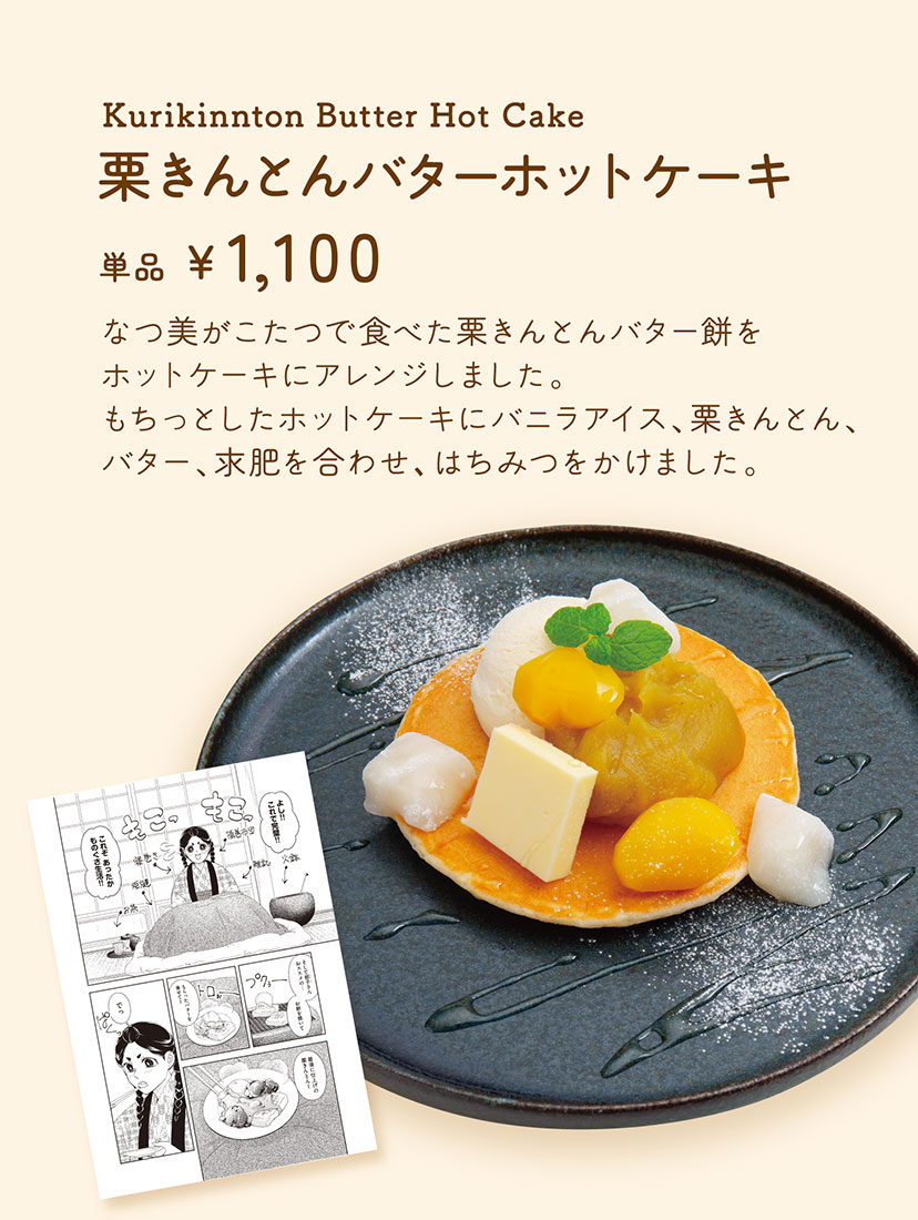 「栗きんとんバターホットケーキ」【単品 1,100円】 なつ美がこたつで食べた栗きんとんバター餅をホットケーキにアレンジしました。もちっとしたホットケーキにバニラアイス、栗きんとん、バター、求肥を合わせ、はちみつをかけました。