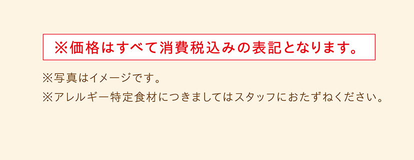 ※価格はすべて消費税込みの表記となります。　※写真はイメージです。　※アレルギー特定食材につきましてはスタッフにおたずねください。  