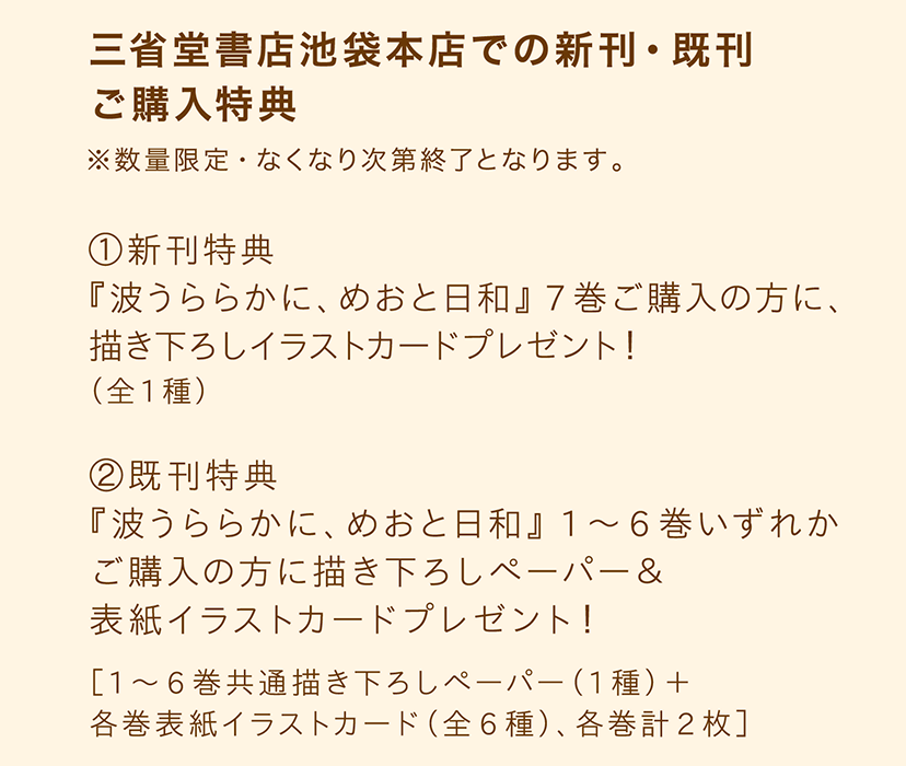 【 三省堂書店池袋本店での新刊・既刊 ご購入特典】※数量限定・なくなり次第終了となります。／【①新刊特典】『波うららかに、めおと日和』7巻ご購入の方に、描き下ろしイラストカードプレゼント！（全1種）／【②既刊特典】『波うららかに、めおと日和』1～6巻いずれかご購入の方に描き下ろしペーパー＆表紙イラストカードプレゼント！ ［1～6巻共通描き下ろしペーパー（1種）＋各巻表紙イラストカード（全6種）、各巻計2枚］