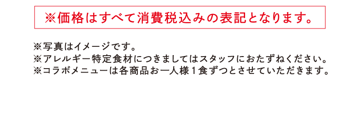 ※価格はすべて消費税込みの表記となります。 ※写真はイメージです。※アレルギー特定食材につきましてはスタッフにおたずねください。　※コラボメニューは各商品お一人様1食ずつとさせていただきます。