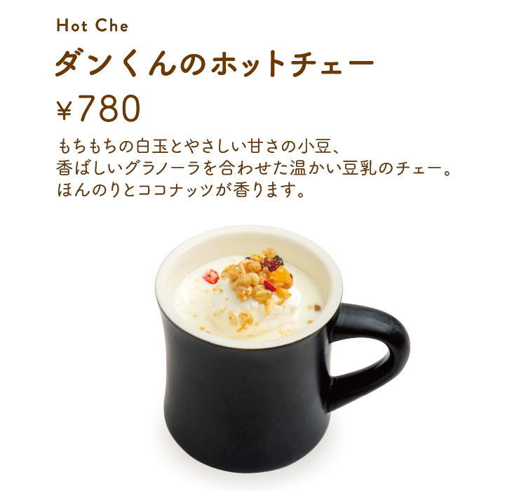 「ダンくんのホットチェー」【単品780円】 もちもちの白玉とやさしい甘さの小豆、香ばしいグラノーラを合わせた温かい豆乳のチェー。ほんのりとココナッツが香ります。