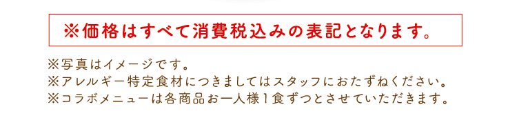 ※価格はすべて消費税込みの表記となります。 ※写真はイメージです。※アレルギー特定食材につきましてはスタッフにおたずねください。　※コラボメニューは各商品お一人様1食ずつとさせていただきます。