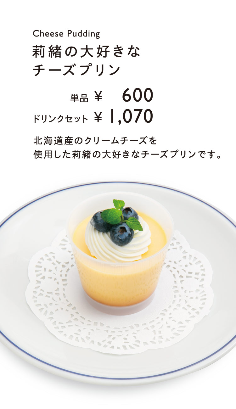 「莉緒の大好きなチーズプリン」【単品600円／ドリンクセット1,070円】 北海道産のクリームチーズを使用した莉緒の大好きなチーズプリンです。