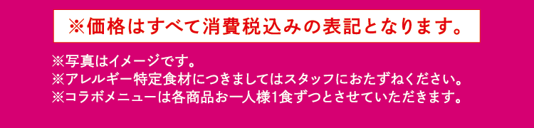 ※価格はすべて消費税込みの表記となります。 ※写真はイメージです。※アレルギー特定食材につきましてはスタッフにおたずねください。　※コラボメニューは各商品お一人様1食ずつとさせていただきます。