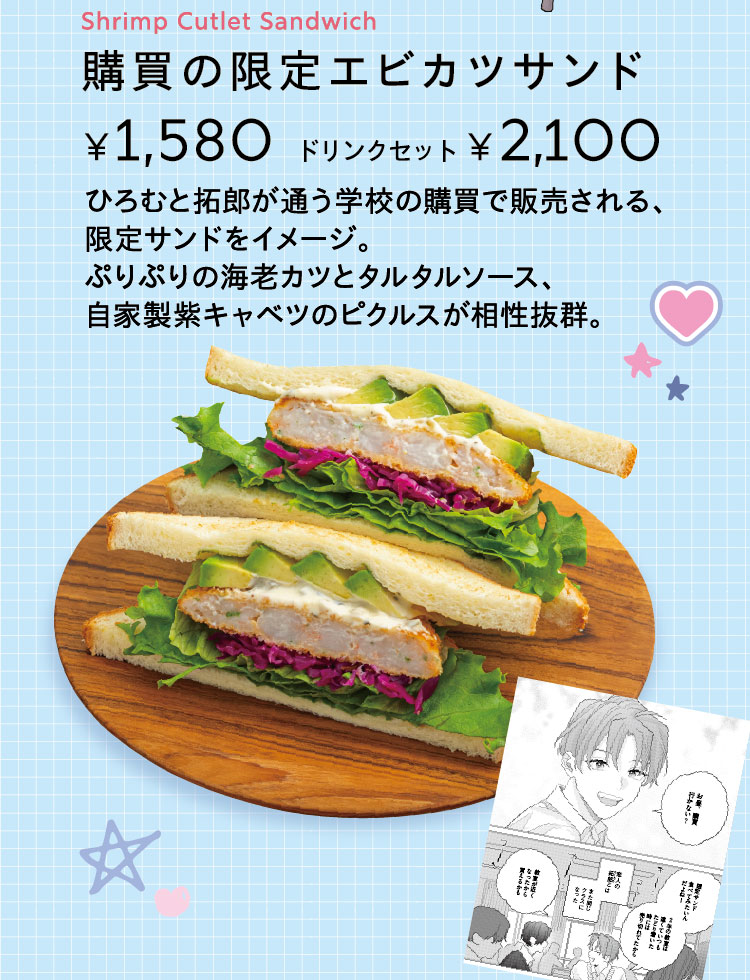 「購買の限定エビカツサンド」【単品1,580円／ドリンクセット2,100円】 ひろむと拓郎が通う学校の購買で販売される、限定サンドをイメージ。ぷりぷりの海老カツとタルタルソース、自家製紫キャベツのピクルスが相性抜群。
