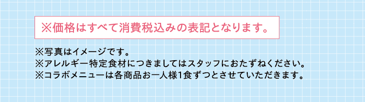 ※価格はすべて消費税込みの表記となります。 ※写真はイメージです。※アレルギー特定食材につきましてはスタッフにおたずねください。　※コラボメニューは各商品お一人様1食ずつとさせていただきます。  
